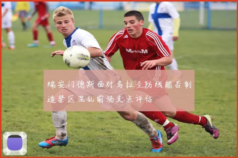 瑞安门德斯面对乌拉圭防线能否制造禁区混乱前场支点评估
