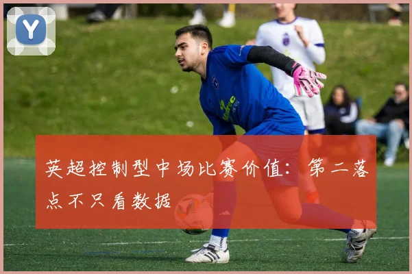 英超控制型中场比赛价值:第二落点不只看数据