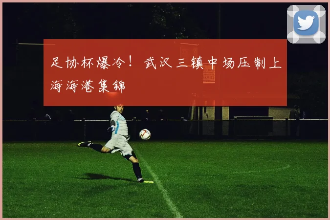 足协杯爆冷!武汉三镇中场压制上海海港集锦