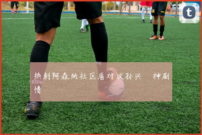 热刺阿森纳社区盾对攻孙兴慜神剧情