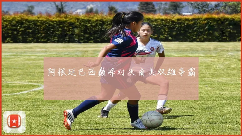 阿根廷巴西巅峰对决南美双雄争霸