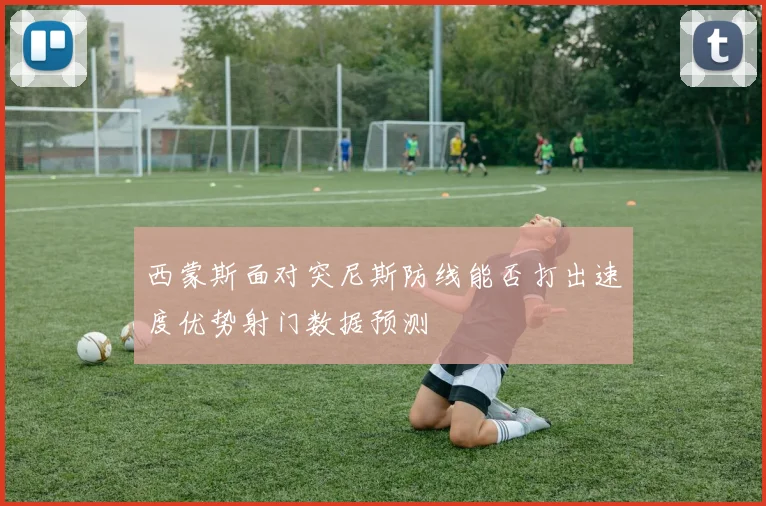 西蒙斯面对突尼斯防线能否打出速度优势射门数据预测