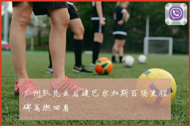 广州队先丢后追巴尔加斯百场里程碑高燃回看