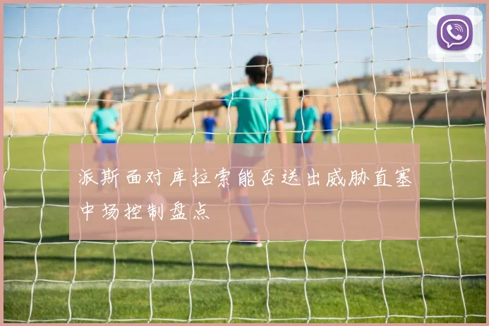 派斯面对库拉索能否送出威胁直塞中场控制盘点