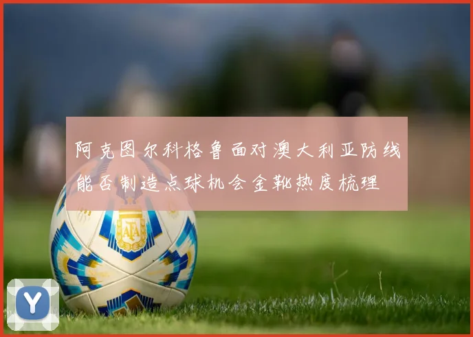 阿克图尔科格鲁面对澳大利亚防线能否制造点球机会金靴热度梳理