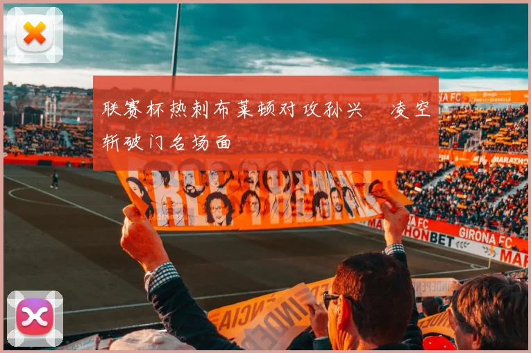 联赛杯热刺布莱顿对攻孙兴慜凌空斩破门名场面