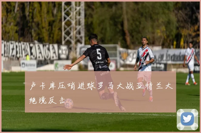 卢卡库压哨进球罗马大战亚特兰大绝境反击