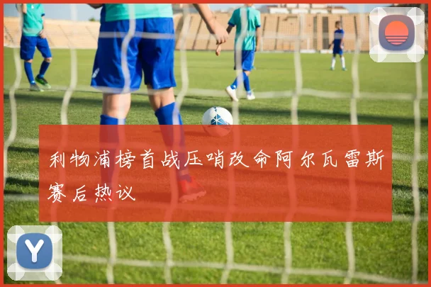 利物浦榜首战压哨改命阿尔瓦雷斯赛后热议