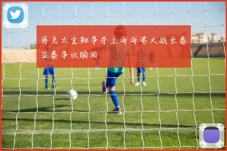 蒋光太金靴争夺上海海港大战长春亚泰争议瞬间