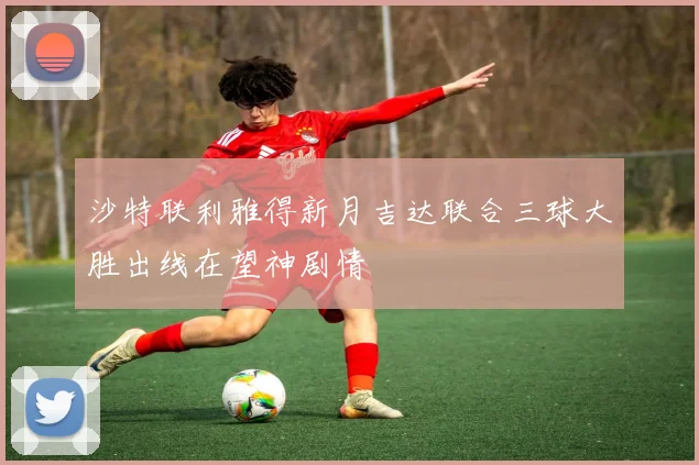 沙特联利雅得新月吉达联合三球大胜出线在望神剧情