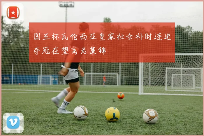 国王杯瓦伦西亚皇家社会补时连进夺冠在望高光集锦