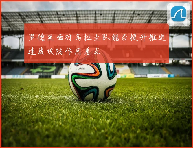 罗德里面对乌拉圭队能否提升推进速度攻防作用看点