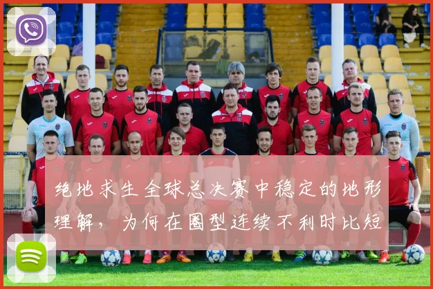 绝地求生全球总决赛中稳定的地形理解,为何在圈型连续不利时比短期高光更可靠