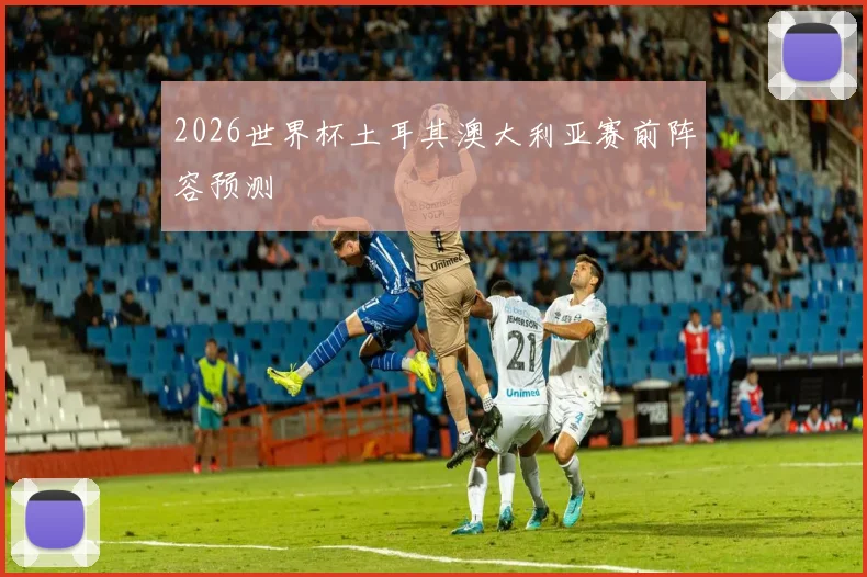 2026世界杯土耳其澳大利亚赛前阵容预测
