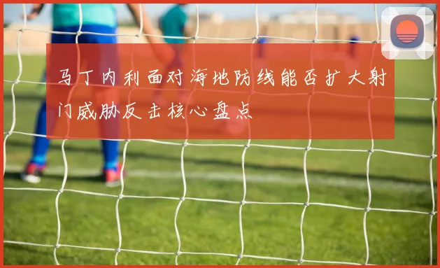 马丁内利面对海地防线能否扩大射门威胁反击核心盘点