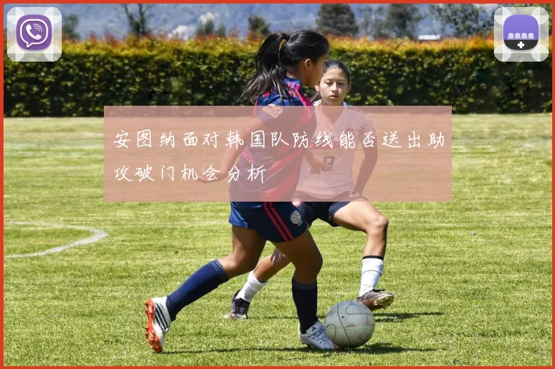 安图纳面对韩国队防线能否送出助攻破门机会分析