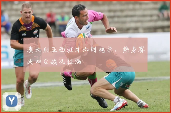 澳大利亚西班牙加时绝杀，热身赛次回合战况拉满