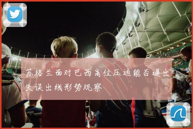 苏格兰面对巴西高位压迫能否逼出失误出线形势观察