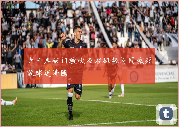卢卡库破门被吹洛杉矶银河同城死敌球迷沸腾