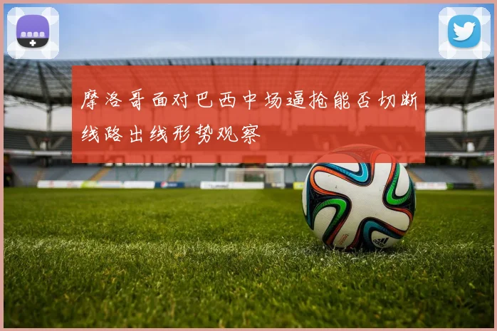 摩洛哥面对巴西中场逼抢能否切断线路出线形势观察