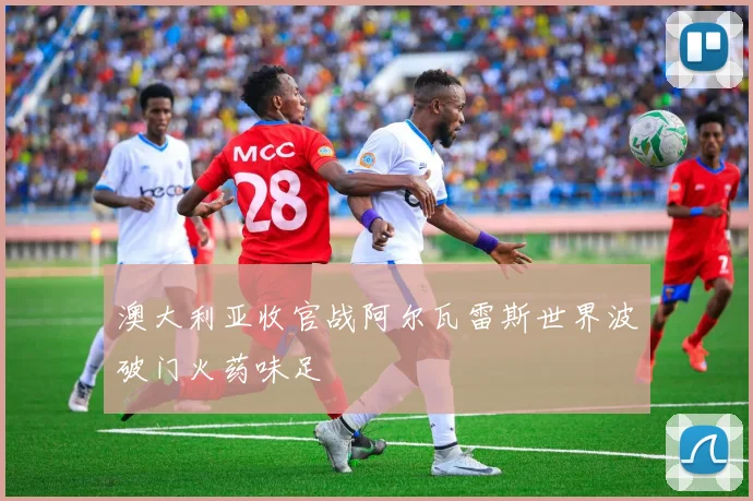 澳大利亚收官战阿尔瓦雷斯世界波破门火药味足