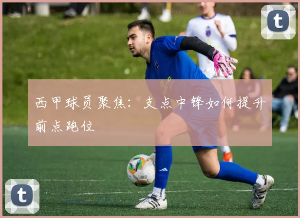 西甲球员聚焦：支点中锋如何提升前点跑位