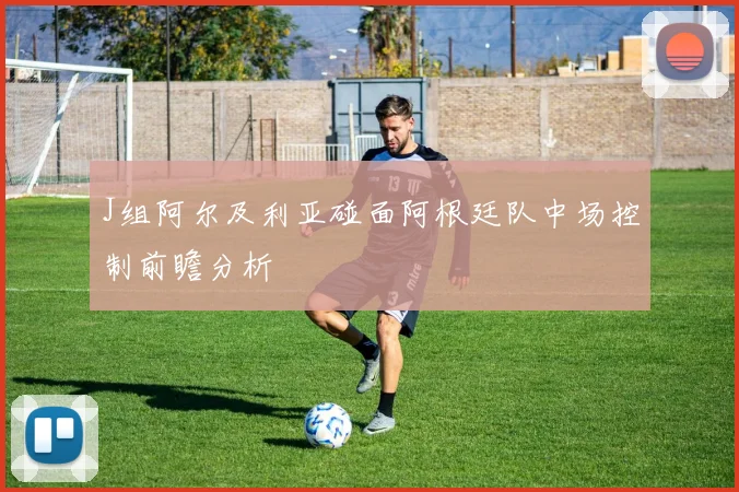 J组阿尔及利亚碰面阿根廷队中场控制前瞻分析