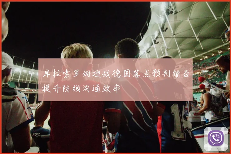库拉索罗姆迎战德国落点预判能否提升防线沟通效率