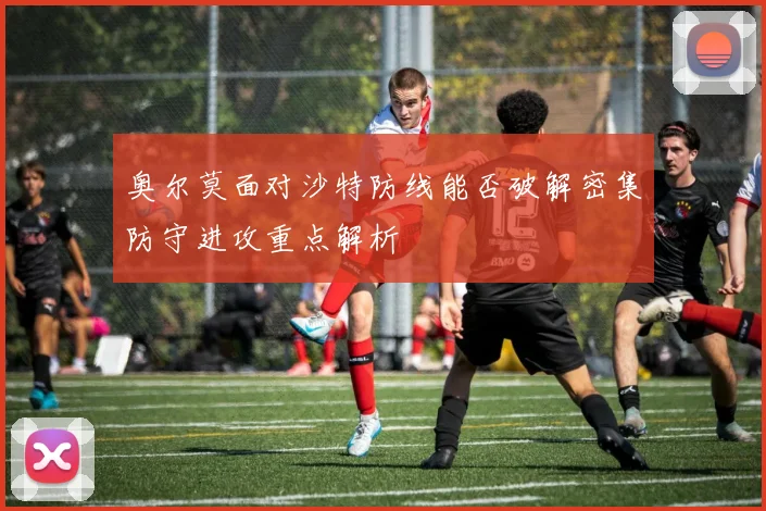 奥尔莫面对沙特防线能否破解密集防守进攻重点解析