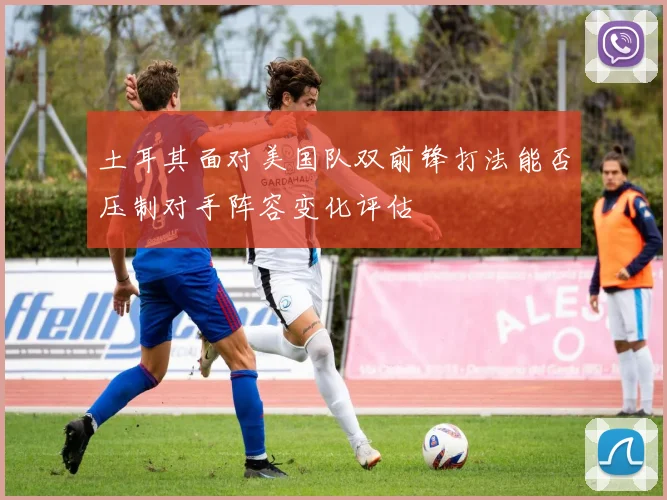 土耳其面对美国队双前锋打法能否压制对手阵容变化评估