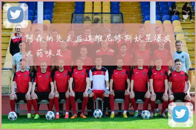 阿森纳先丢后追维尼修斯妖星爆发火药味足
