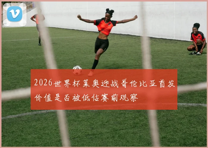 2026世界杯莱奥迎战哥伦比亚首发价值是否被低估赛前观察