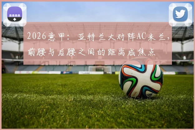 2026意甲：亚特兰大对阵AC米兰，前腰与后腰之间的距离成焦点