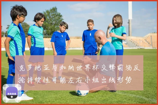 克罗地亚与加纳世界杯交锋前场反抢持续性可能左右小组出线形势