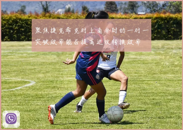 聚焦捷克希克对上南非时的一对一突破效率能否提高进攻转换效率