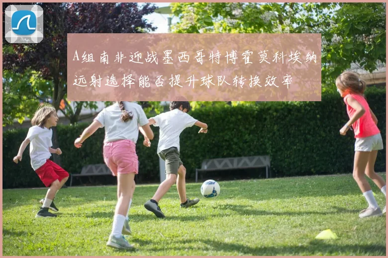 A组南非迎战墨西哥特博霍莫科埃纳远射选择能否提升球队转换效率