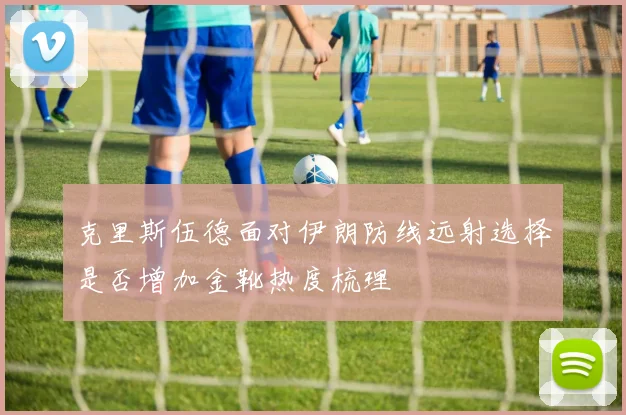 克里斯伍德面对伊朗防线远射选择是否增加金靴热度梳理