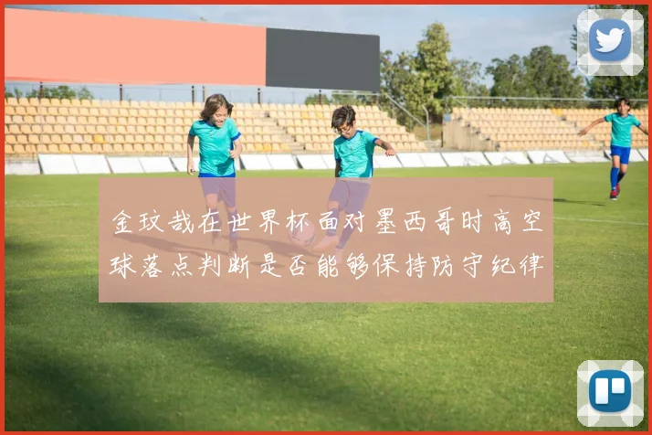 金玟哉在世界杯面对墨西哥时高空球落点判断是否能够保持防守纪律