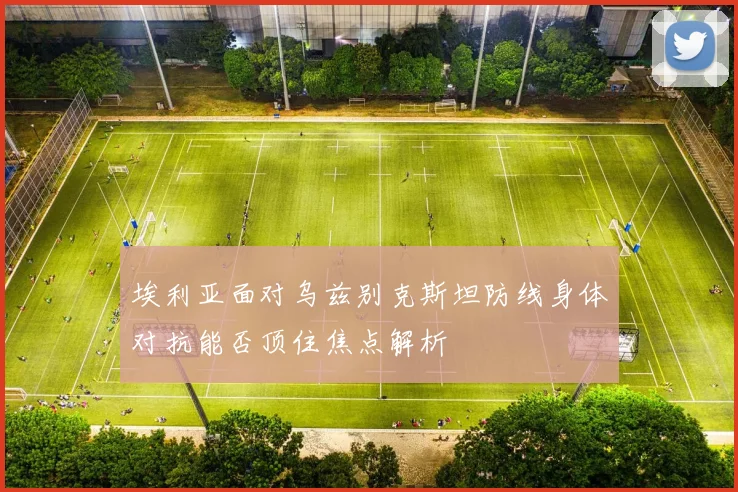 埃利亚面对乌兹别克斯坦防线身体对抗能否顶住焦点解析