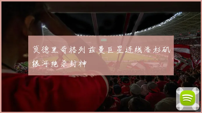 莫德里奇格列兹曼巨星连线洛杉矶银河绝杀封神