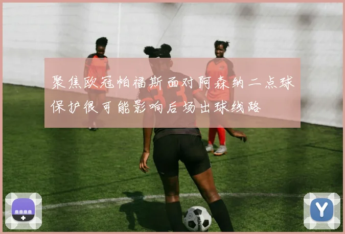 聚焦欧冠帕福斯面对阿森纳二点球保护很可能影响后场出球线路