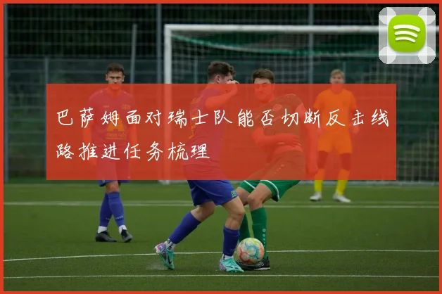 巴萨姆面对瑞士队能否切断反击线路推进任务梳理