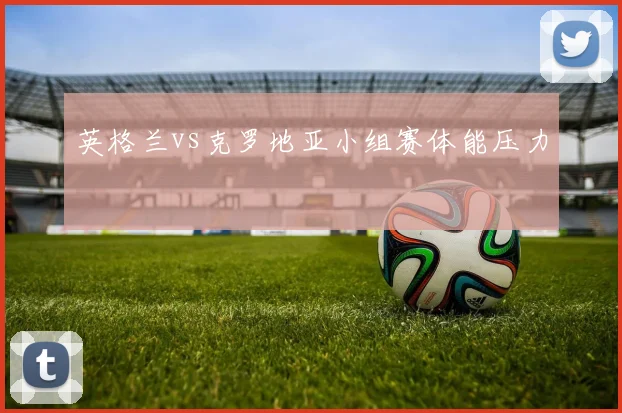 英格兰vs克罗地亚小组赛体能压力
