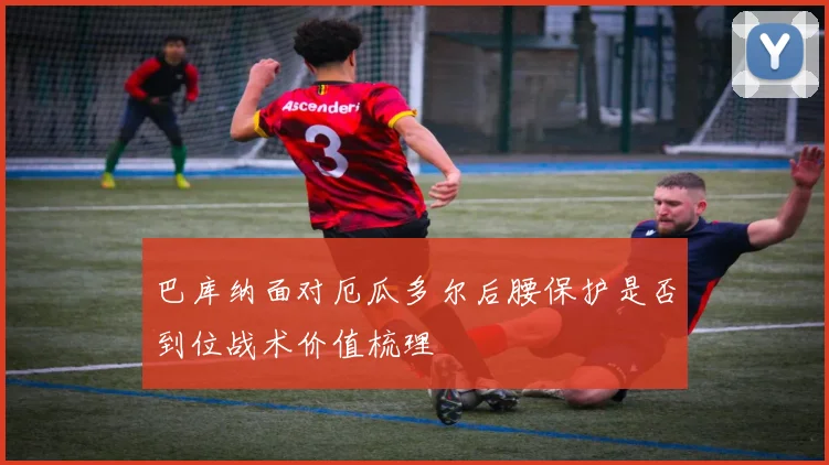 巴库纳面对厄瓜多尔后腰保护是否到位战术价值梳理
