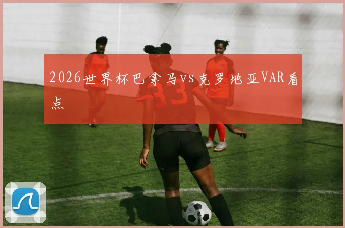 2026世界杯巴拿马vs克罗地亚VAR看点