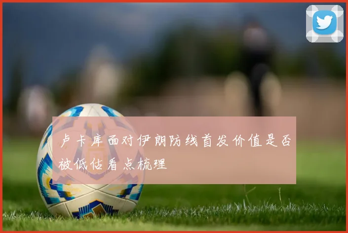卢卡库面对伊朗防线首发价值是否被低估看点梳理