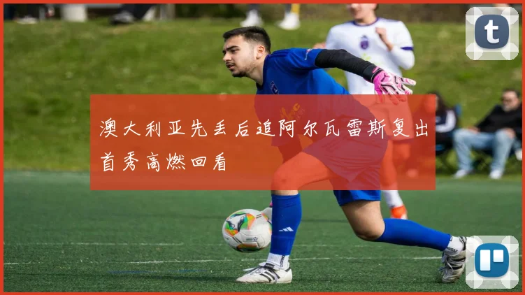 澳大利亚先丢后追阿尔瓦雷斯复出首秀高燃回看