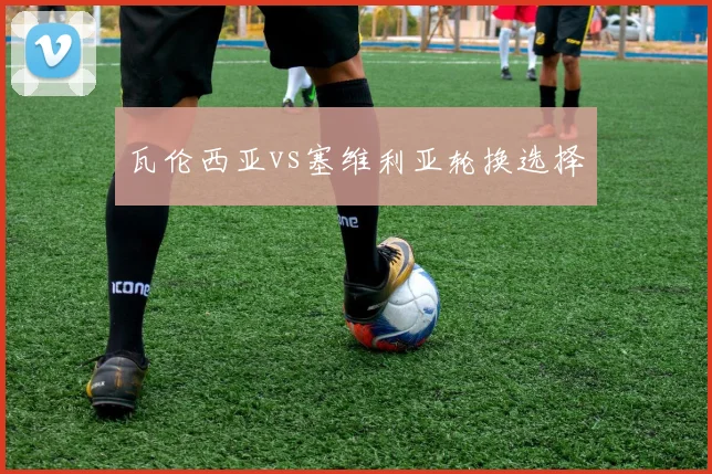 瓦伦西亚vs塞维利亚轮换选择