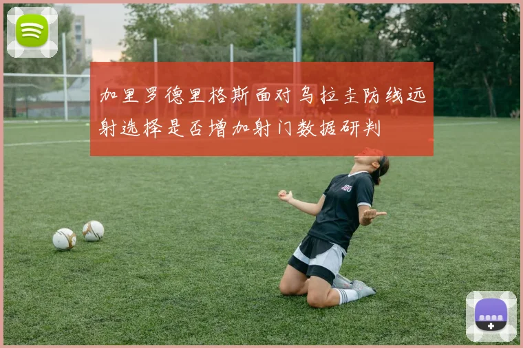 加里罗德里格斯面对乌拉圭防线远射选择是否增加射门数据研判